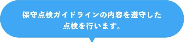 保守点検ガイドラインの内容を遵守した点検を行います。